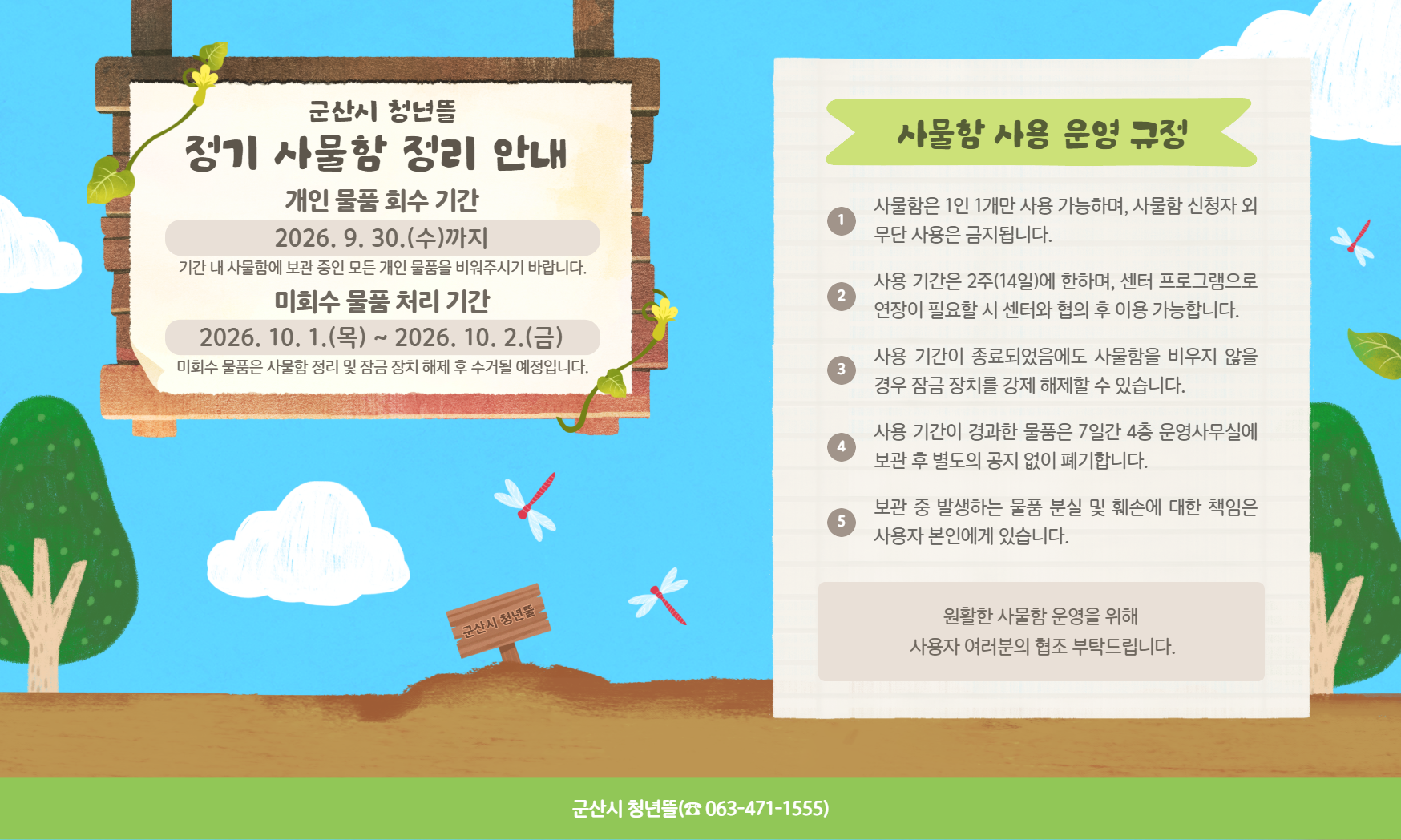 [운영안내] 2026년 군산시 청년뜰 정기 사물함 정리 안내

■ 개인 물품 회수 기간
- 2026. 9. 30.(수)까지
- 기간 내 사물함에 보관 중인 모든 개인 물품을 비워주시기 바랍니다.

■ 미회수 물품 처리 기간
- 2026. 10. 1.(목) ~ 2026. 10. 2.(금)
- 미회수 물품은 사물함 정리 및 잠금장치 해제 후 수거될 예정입니다.

■ 사물함 사용 운영 규정
- 사물함은 1인 1개만 사용 가능하며, 사물함 신청자 외 무단 사용은 금지됩니다.
- 사용 기간은 2주(14일)에 한하며, 센터 프로그램으로 연장이 필요할 시 센터와 협의 후 이용 가능합니다.
- 사용 기간이 종료되었음에도 사물함을 비우지 않을 경우 잠금 장치를 강제 해제할 수 있습니다.
- 사용 기간이 경과한 물품은 7일간 4층 운영사무실에 보관 후 별도의 공지 없이 폐기합니다.
- 보관 중 발생하는 물품 분실 및 훼손에 대한 책임은 사용자 본인에게 있습니다.

※ 원활한 사물함 운영을 위해 사용자 여러분의 협조 부탁드립니다.

문의: 군산시 청년뜰(☎ 063-471-1555)